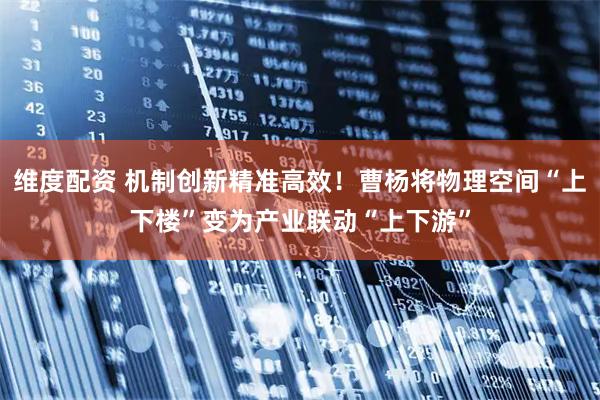 维度配资 机制创新精准高效！曹杨将物理空间“上下楼”变为产业联动“上下游”
