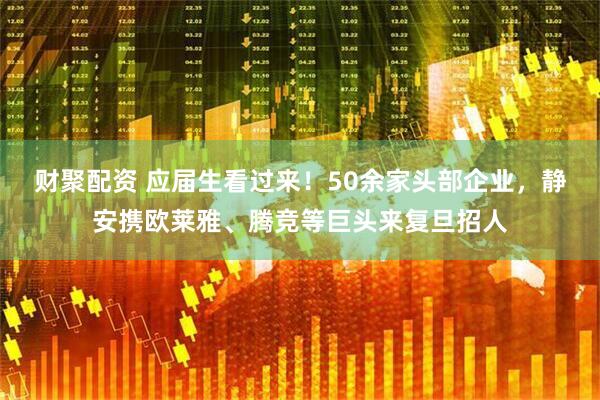 财聚配资 应届生看过来！50余家头部企业，静安携欧莱雅、腾竞等巨头来复旦招人