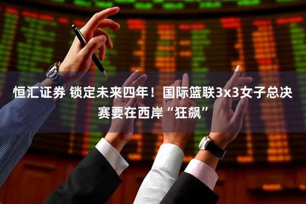恒汇证券 锁定未来四年！国际篮联3x3女子总决赛要在西岸“狂飙”