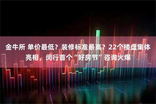 金牛所 单价最低？装修标准最高？22个楼盘集体亮相，闵行首个“好房节”咨询火爆