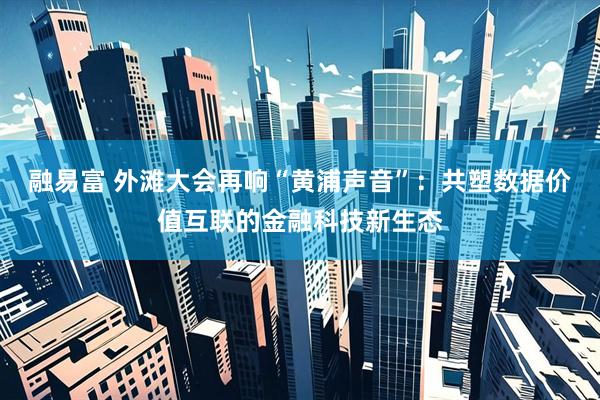 融易富 外滩大会再响“黄浦声音”：共塑数据价值互联的金融科技新生态