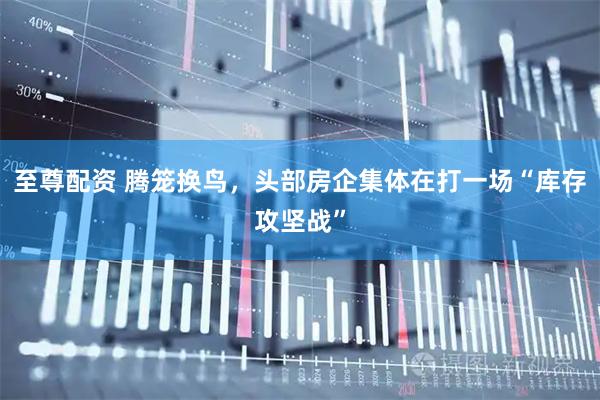 至尊配资 腾笼换鸟，头部房企集体在打一场“库存攻坚战”