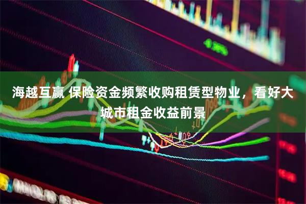 海越互赢 保险资金频繁收购租赁型物业，看好大城市租金收益前景