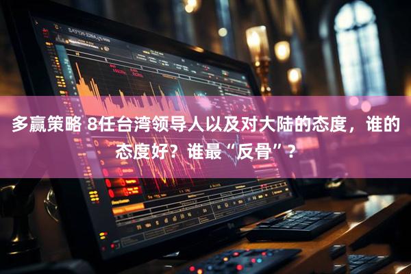 多赢策略 8任台湾领导人以及对大陆的态度，谁的态度好？谁最“反骨”？