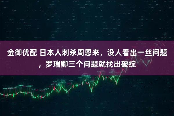 金御优配 日本人刺杀周恩来，没人看出一丝问题，罗瑞卿三个问题就找出破绽