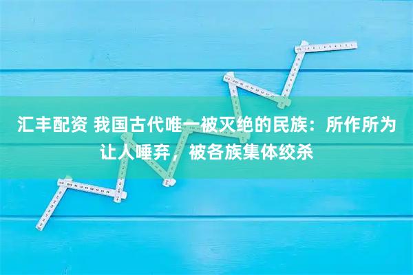 汇丰配资 我国古代唯一被灭绝的民族：所作所为让人唾弃，被各族集体绞杀