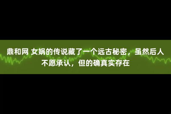 鼎和网 女娲的传说藏了一个远古秘密，虽然后人不愿承认，但的确真实存在