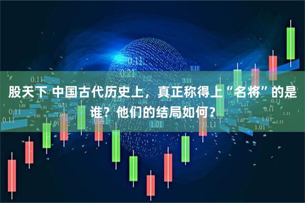 股天下 中国古代历史上，真正称得上“名将”的是谁？他们的结局如何？