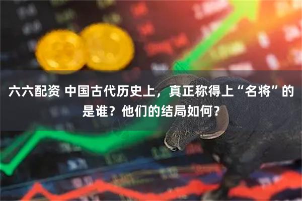六六配资 中国古代历史上，真正称得上“名将”的是谁？他们的结局如何？