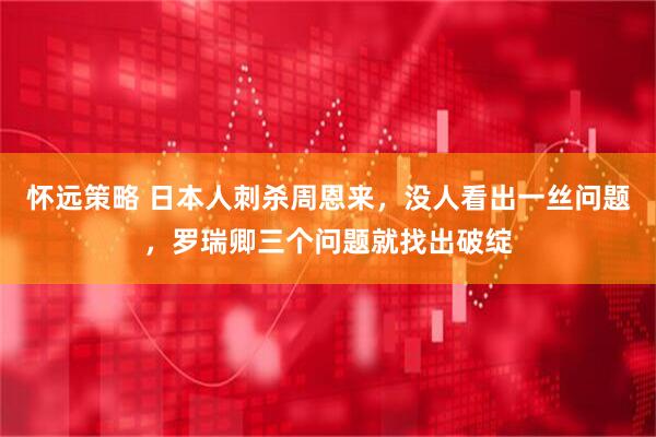 怀远策略 日本人刺杀周恩来，没人看出一丝问题，罗瑞卿三个问题就找出破绽