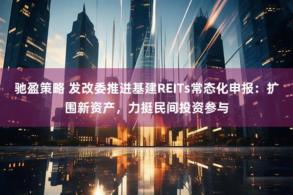 驰盈策略 发改委推进基建REITs常态化申报：扩围新资产，力挺民间投资参与