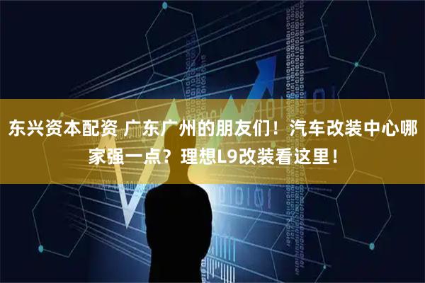 东兴资本配资 广东广州的朋友们！汽车改装中心哪家强一点？理想L9改装看这里！