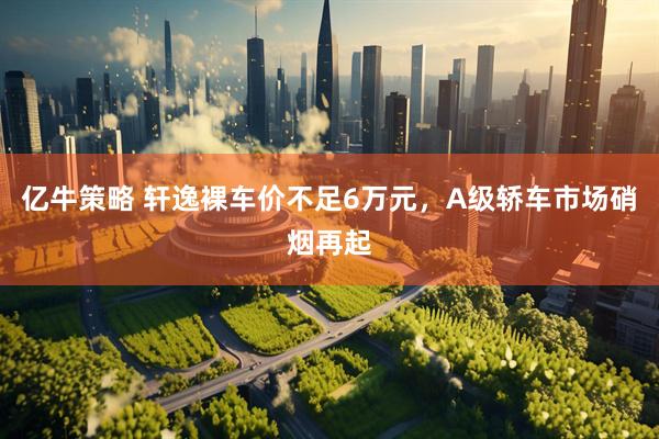 亿牛策略 轩逸裸车价不足6万元，A级轿车市场硝烟再起