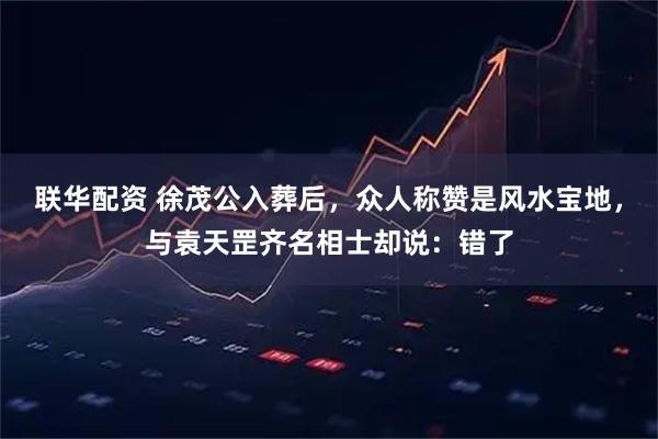 联华配资 徐茂公入葬后，众人称赞是风水宝地，与袁天罡齐名相士却说：错了