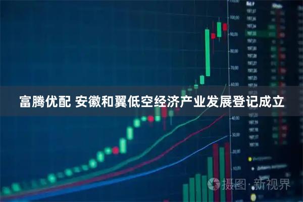 富腾优配 安徽和翼低空经济产业发展登记成立