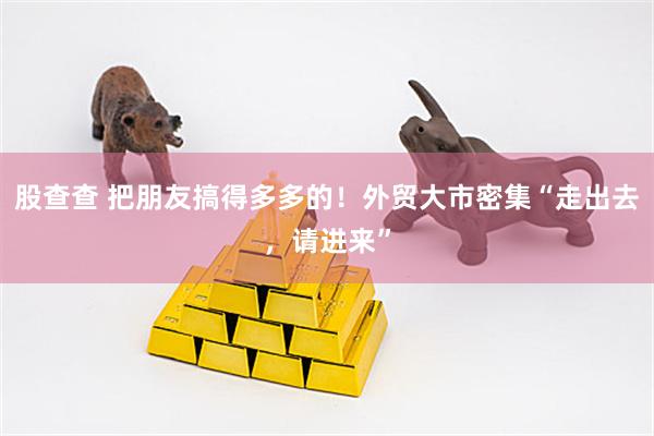 股查查 把朋友搞得多多的！外贸大市密集“走出去，请进来”