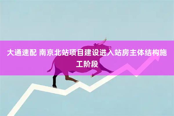 大通速配 南京北站项目建设进入站房主体结构施工阶段