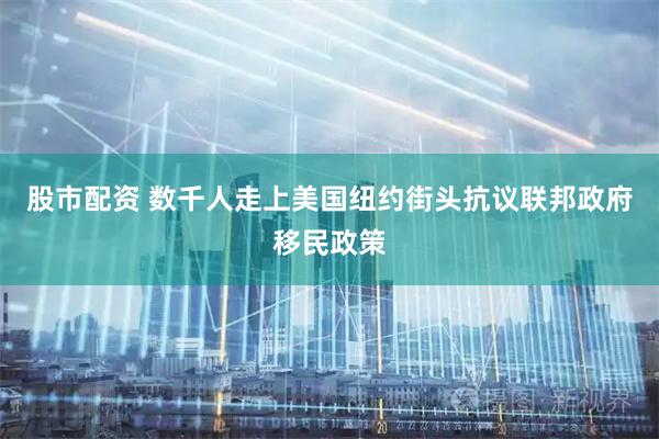 股市配资 数千人走上美国纽约街头抗议联邦政府移民政策