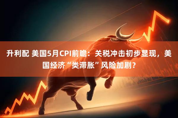 升利配 美国5月CPI前瞻：关税冲击初步显现，美国经济“类滞胀”风险加剧？