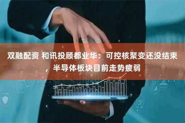双融配资 和讯投顾都业华：可控核聚变还没结束，半导体板块目前走势疲弱