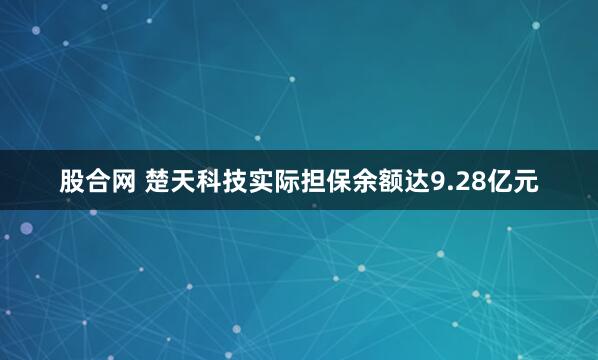 股合网 楚天科技实际担保余额达9.28亿元