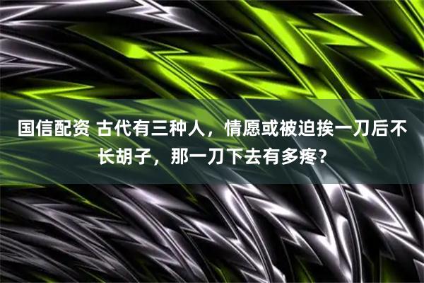 国信配资 古代有三种人，情愿或被迫挨一刀后不长胡子，那一刀下去有多疼？