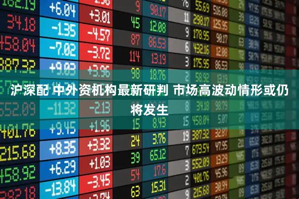 沪深配 中外资机构最新研判 市场高波动情形或仍将发生