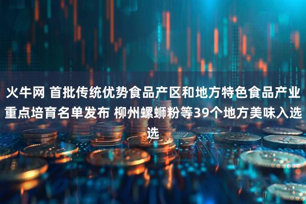 火牛网 首批传统优势食品产区和地方特色食品产业重点培育名单发布 柳州螺蛳粉等39个地方美味入选
