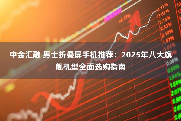中金汇融 男士折叠屏手机推荐：2025年八大旗舰机型全面选购指南