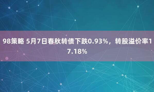 98策略 5月7日春秋转债下跌0.93%，转股溢价率17.18%
