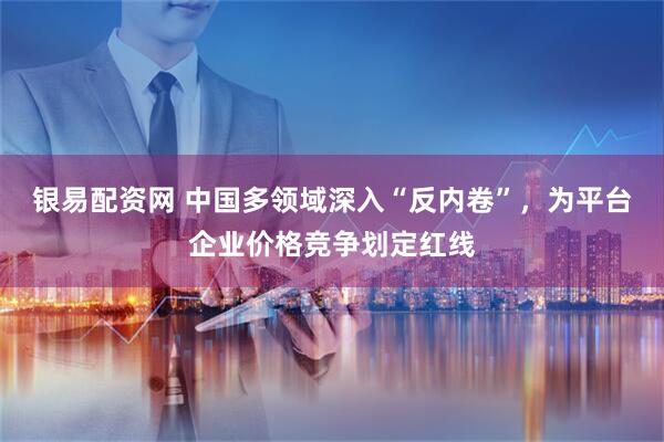 银易配资网 中国多领域深入“反内卷”，为平台企业价格竞争划定红线