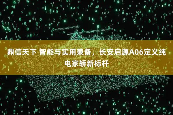 鼎信天下 智能与实用兼备，长安启源A06定义纯电家轿新标杆