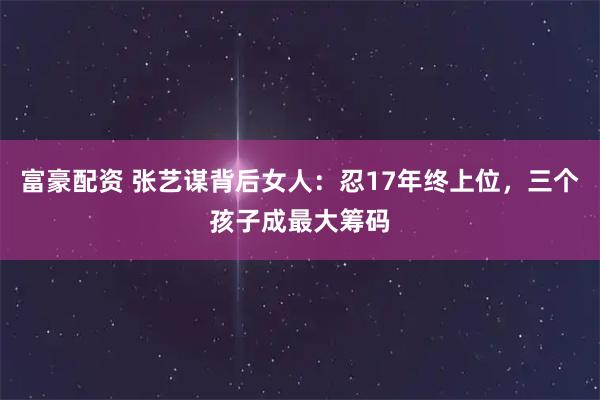 富豪配资 张艺谋背后女人：忍17年终上位，三个孩子成最大筹码
