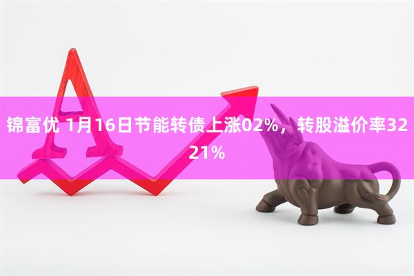 锦富优 1月16日节能转债上涨02%，转股溢价率3221%