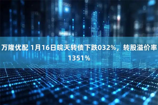 万隆优配 1月16日皖天转债下跌032%，转股溢价率1351%