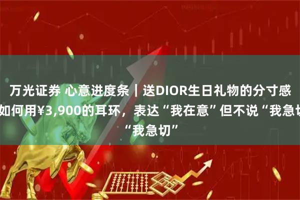 万光证券 心意进度条｜送DIOR生日礼物的分寸感：如何用¥3,900的耳环，表达“我在意”但不说“我急切”