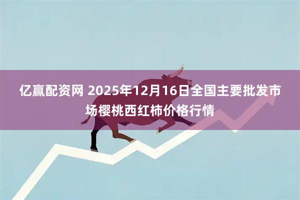 亿赢配资网 2025年12月16日全国主要批发市场樱桃西红柿价格行情
