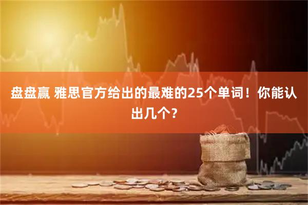 盘盘赢 雅思官方给出的最难的25个单词！你能认出几个？