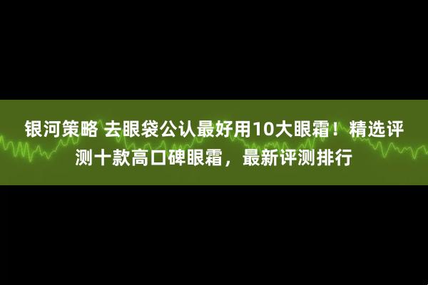 银河策略 去眼袋公认最好用10大眼霜!精选评测十款高口碑眼霜,最新评测排行