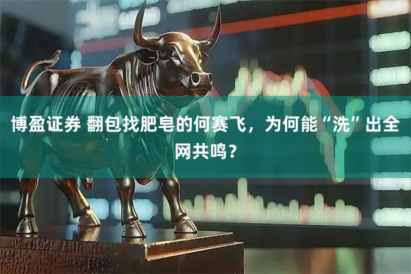 博盈证券 翻包找肥皂的何赛飞,为何能“洗”出全网共鸣?