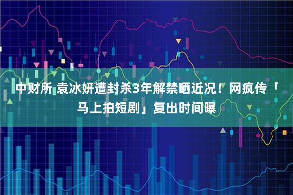 中财所 袁冰妍遭封杀3年解禁晒近况! 网疯传「马上拍短剧」复出时间曝