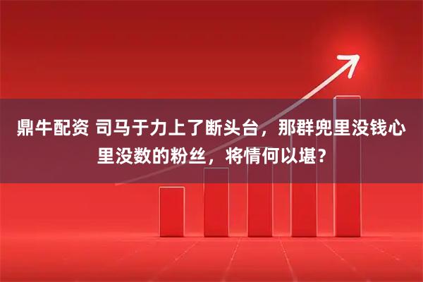 鼎牛配资 司马于力上了断头台,那群兜里没钱心里没数的粉丝,将情何以堪?