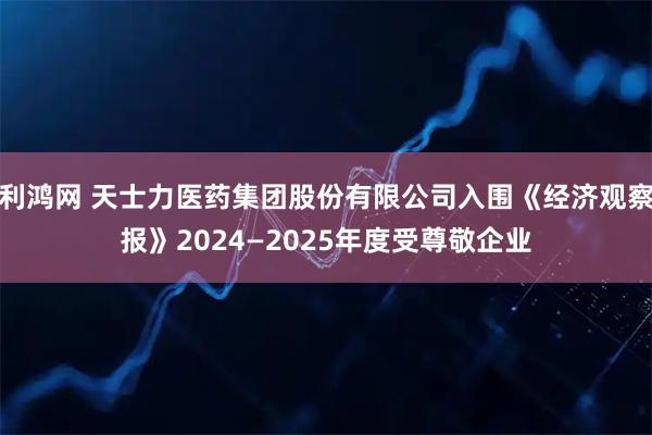 利鸿网 天士力医药集团股份有限公司入围《经济观察报》2024—2025年度受尊敬企业