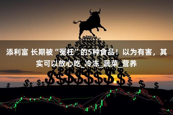 添利富 长期被“冤枉”的5种食品！以为有害，其实可以放心吃_冷冻_蔬菜_营养