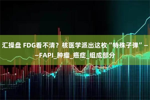 汇操盘 FDG看不清？核医学派出这枚“特殊子弹”——FAPI_肿瘤_癌症_组成部分