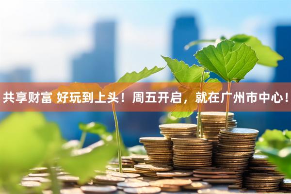 共享财富 好玩到上头！周五开启，就在广州市中心！