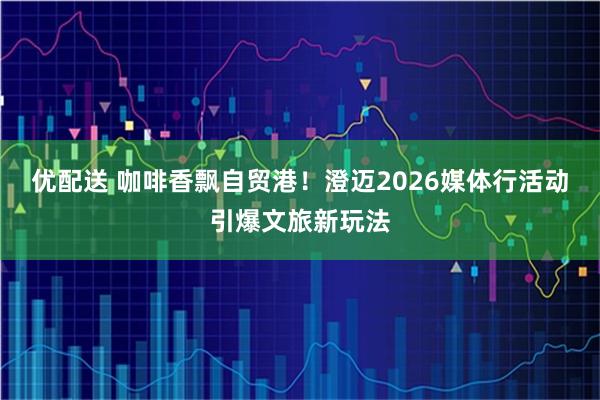 优配送 咖啡香飘自贸港！澄迈2026媒体行活动引爆文旅新玩法