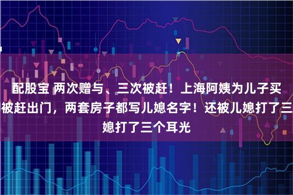 配股宝 两次赠与、三次被赶！上海阿姨为儿子买了房却被赶出门，两套房子都写儿媳名字！还被儿媳打了三个耳光