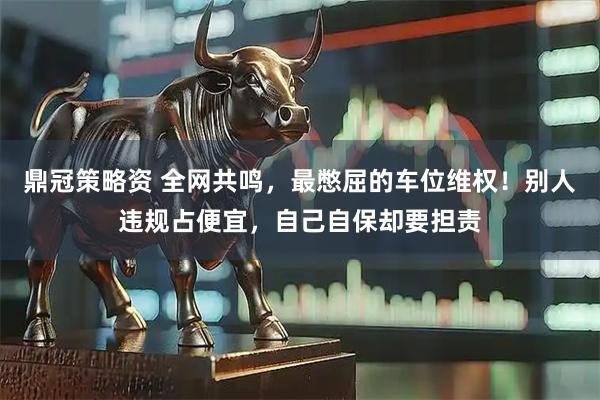鼎冠策略资 全网共鸣，最憋屈的车位维权！别人违规占便宜，自己自保却要担责