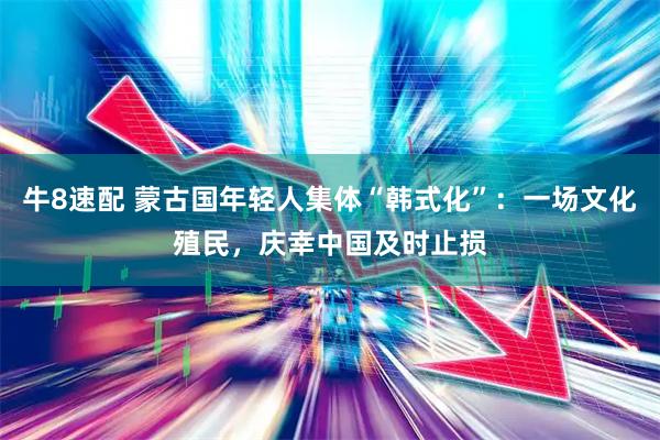 牛8速配 蒙古国年轻人集体“韩式化”:一场文化殖民,庆幸中国及时止损